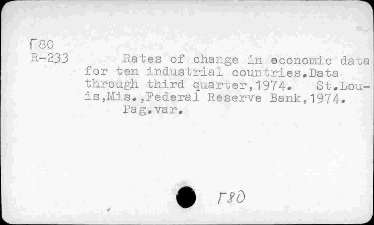 ﻿r 80
R-233	Rates of change in economic data
for ten industrial countries.Data through third quarter,1974. St.Louis,Mis. ,Federal Reserve Bank,1974.
Pag. var.
0 Wd